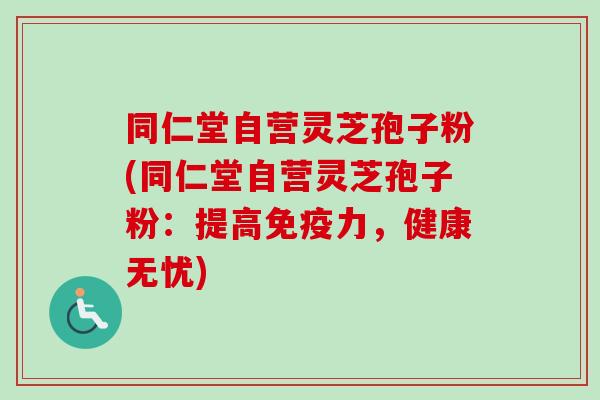同仁堂自营灵芝孢子粉(同仁堂自营灵芝孢子粉：提高免疫力，健康无忧)