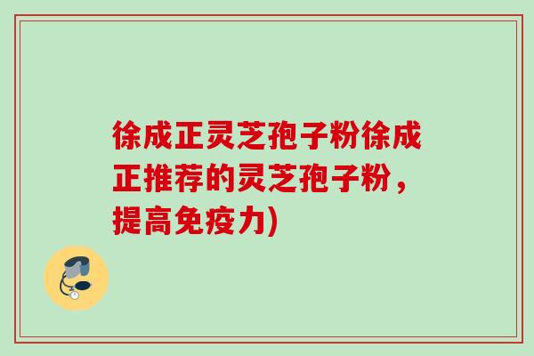 徐成正灵芝孢子粉徐成正推荐的灵芝孢子粉，提高免疫力)