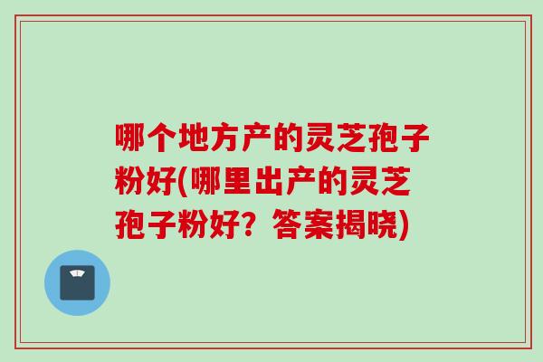 哪个地方产的灵芝孢子粉好(哪里出产的灵芝孢子粉好？答案揭晓)