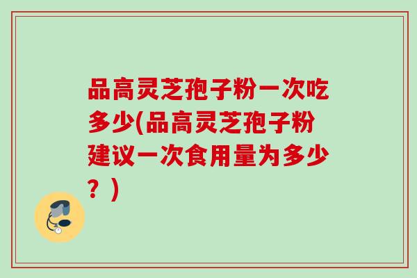 品高灵芝孢子粉一次吃多少(品高灵芝孢子粉建议一次食用量为多少？)