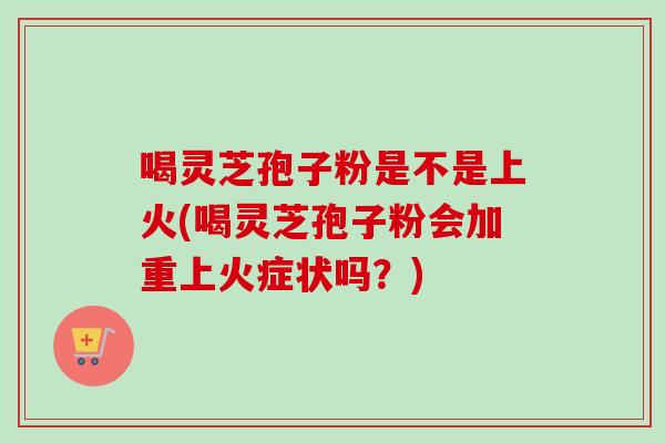 喝灵芝孢子粉是不是上火(喝灵芝孢子粉会加重上火症状吗？)