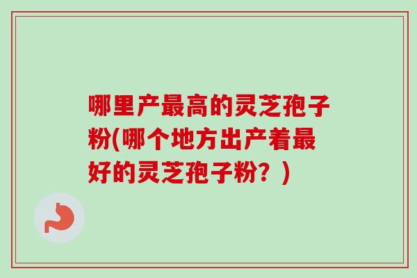 哪里产最高的灵芝孢子粉(哪个地方出产着最好的灵芝孢子粉？)