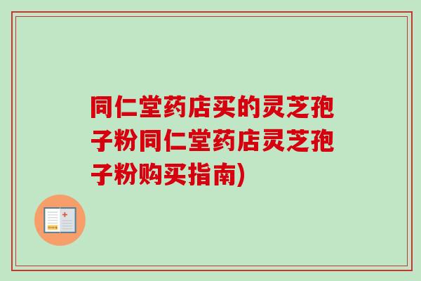 同仁堂药店买的灵芝孢子粉同仁堂药店灵芝孢子粉购买指南)