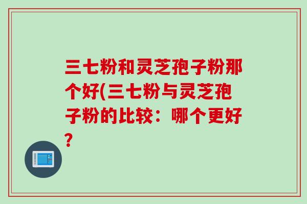 三七粉和灵芝孢子粉那个好(三七粉与灵芝孢子粉的比较：哪个更好？