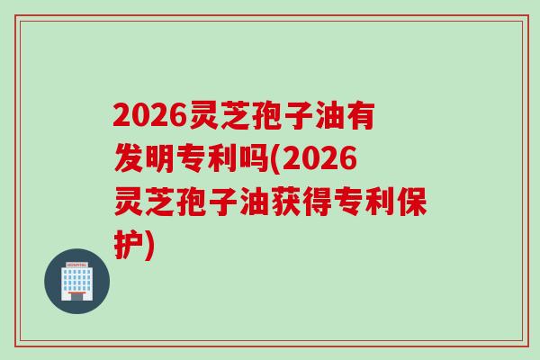 2026灵芝孢子油有发明专利吗(2026灵芝孢子油获得专利保护)