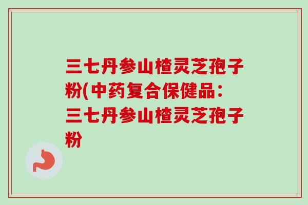三七丹参山楂灵芝孢子粉(中药复合保健品：三七丹参山楂灵芝孢子粉