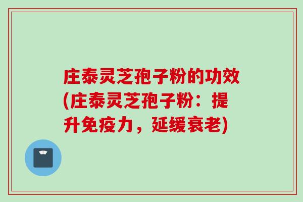 庄泰灵芝孢子粉的功效(庄泰灵芝孢子粉：提升免疫力，延缓衰老)