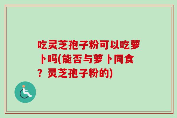 吃灵芝孢子粉可以吃萝卜吗(能否与萝卜同食？灵芝孢子粉的)