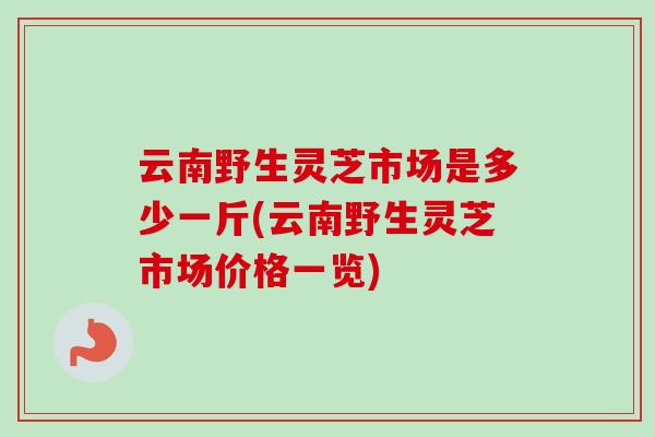云南野生灵芝市场是多少一斤(云南野生灵芝市场价格一览)