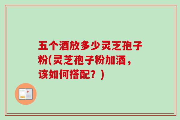 五个酒放多少灵芝孢子粉(灵芝孢子粉加酒，该如何搭配？)