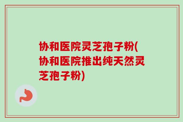 协和医院灵芝孢子粉(协和医院推出纯天然灵芝孢子粉)