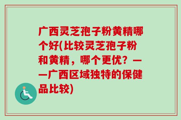 广西灵芝孢子粉黄精哪个好(比较灵芝孢子粉和黄精，哪个更优？——广西区域独特的保健品比较)