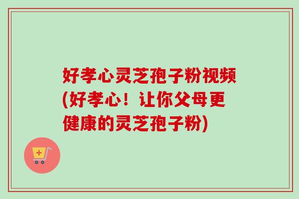 好孝心灵芝孢子粉视频(好孝心！让你父母更健康的灵芝孢子粉)
