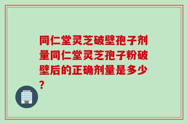 同仁堂灵芝破壁孢子剂量同仁堂灵芝孢子粉破壁后的正确剂量是多少？