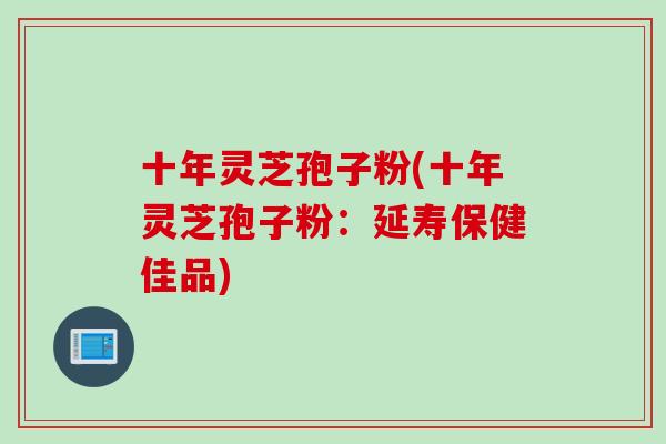 十年灵芝孢子粉(十年灵芝孢子粉：延寿保健佳品)