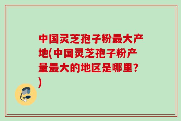 中国灵芝孢子粉最大产地(中国灵芝孢子粉产量最大的地区是哪里？)