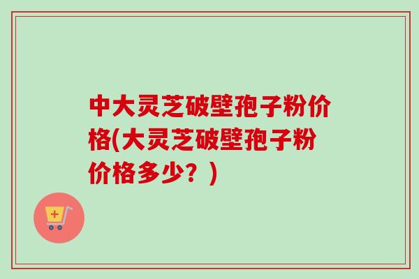 中大灵芝破壁孢子粉价格(大灵芝破壁孢子粉价格多少？)