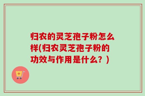 归农的灵芝孢子粉怎么样(归农灵芝孢子粉的功效与作用是什么？)