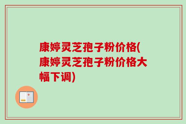 康婷灵芝孢子粉价格(康婷灵芝孢子粉价格大幅下调)