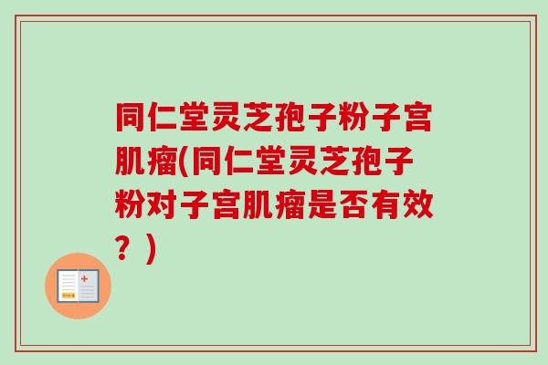 同仁堂灵芝孢子粉子宫肌瘤(同仁堂灵芝孢子粉对子宫肌瘤是否有效？)