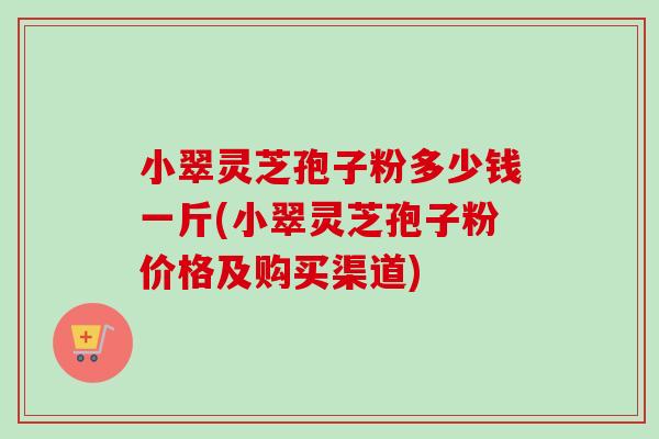 小翠灵芝孢子粉多少钱一斤(小翠灵芝孢子粉价格及购买渠道)