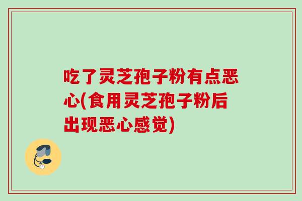 吃了灵芝孢子粉有点恶心(食用灵芝孢子粉后出现恶心感觉)