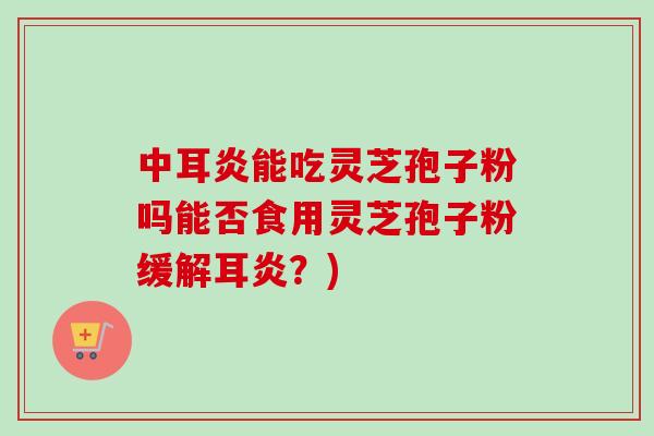 中耳炎能吃灵芝孢子粉吗能否食用灵芝孢子粉缓解耳炎？)