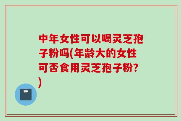 中年女性可以喝灵芝孢子粉吗(年龄大的女性可否食用灵芝孢子粉?) 中年女性可以喝灵芝孢子粉吗(年龄大的女性可否食用灵芝孢子粉?)