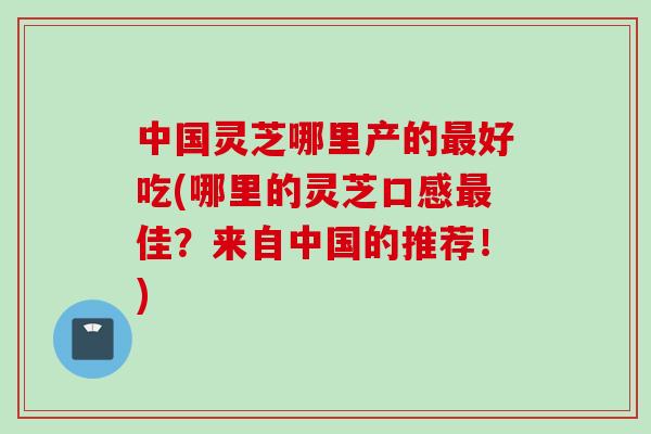 中国灵芝哪里产的好吃(哪里的灵芝口感佳?来自中国的推荐!) 中国灵芝哪里产的好吃(哪里的灵芝口感佳?来自中国的推荐!)
