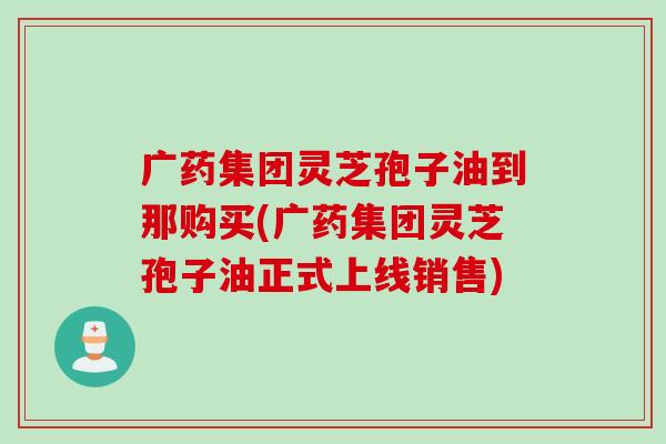 广药集团灵芝孢子油到那购买(广药集团灵芝孢子油正式上线销售)