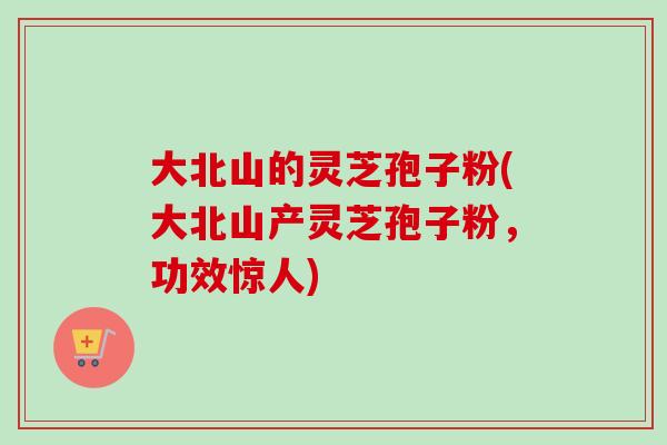 大北山的灵芝孢子粉(大北山产灵芝孢子粉，功效惊人)