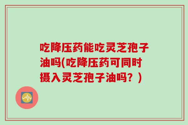 吃降压药能吃灵芝孢子油吗(吃降压药可同时摄入灵芝孢子油吗？)