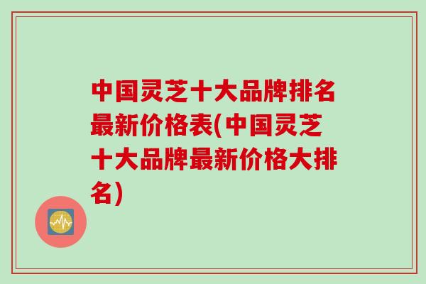 中国灵芝十大品牌排名最新价格表(中国灵芝十大品牌最新价格大排名)