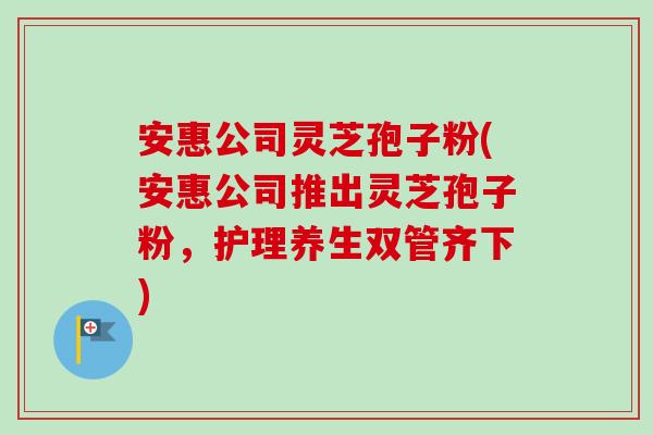 安惠公司灵芝孢子粉(安惠公司推出灵芝孢子粉,护理养生双管齐下) 安惠公司灵芝孢子粉(安惠公司推出灵芝孢子粉,护理养生双管齐下)