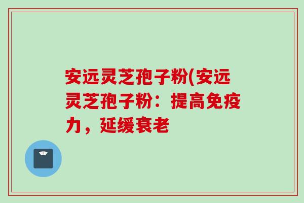 安远灵芝孢子粉(安远灵芝孢子粉：提高免疫力，延缓衰老
