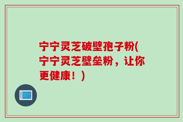 宁宁灵芝破壁孢子粉(宁宁灵芝壁垒粉，让你更健康！)