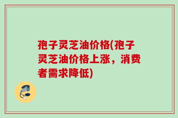 孢子灵芝油价格(孢子灵芝油价格上涨，消费者需求降低)
