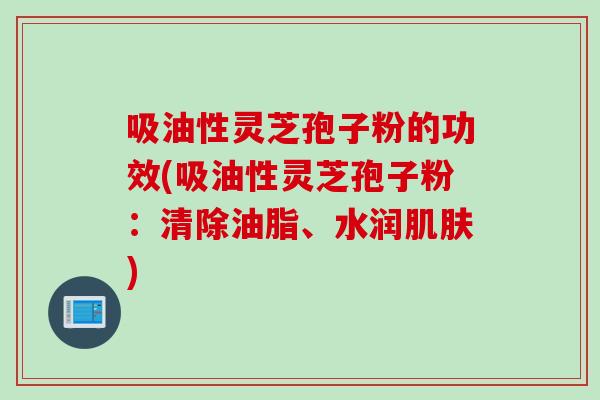 吸油性灵芝孢子粉的功效(吸油性灵芝孢子粉：清除油脂、水润肌肤)