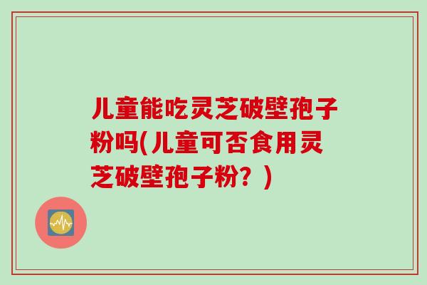 儿童能吃灵芝破壁孢子粉吗(儿童可否食用灵芝破壁孢子粉？)