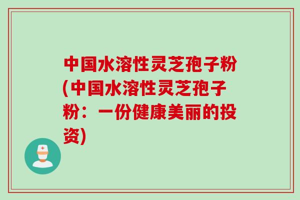 中国水溶性灵芝孢子粉(中国水溶性灵芝孢子粉：一份健康美丽的投资)