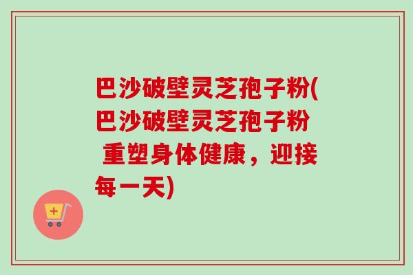 巴沙破壁灵芝孢子粉(巴沙破壁灵芝孢子粉  重塑身体健康，迎接每一天)