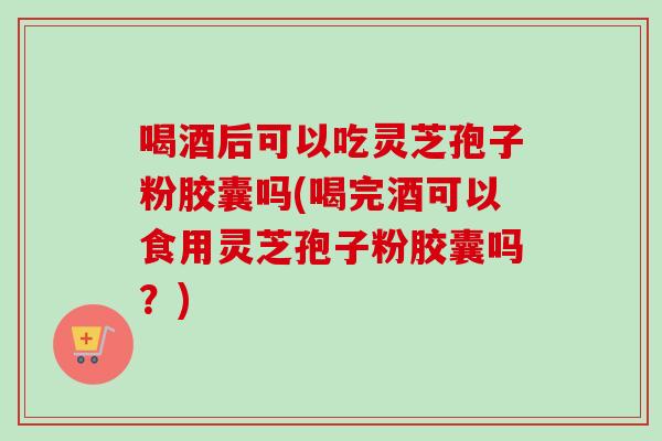 喝酒后可以吃灵芝孢子粉胶囊吗(喝完酒可以食用灵芝孢子粉胶囊吗？)