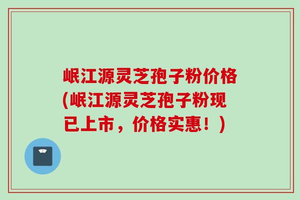 岷江源灵芝孢子粉价格(岷江源灵芝孢子粉现已上市，价格实惠！)