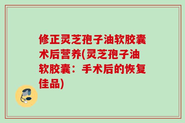 修正灵芝孢子油软胶囊术后营养(灵芝孢子油软胶囊：手术后的恢复佳品)