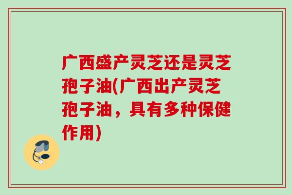 广西盛产灵芝还是灵芝孢子油(广西出产灵芝孢子油，具有多种保健作用)