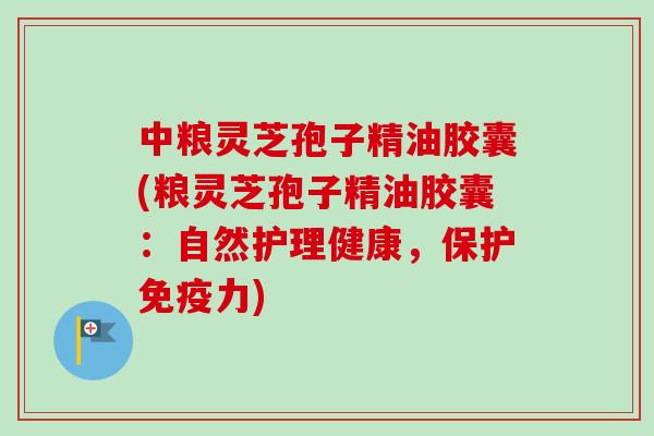 中粮灵芝孢子精油胶囊(粮灵芝孢子精油胶囊：自然护理健康，保护免疫力)