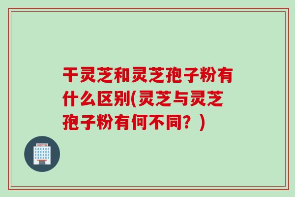 干灵芝和灵芝孢子粉有什么区别(灵芝与灵芝孢子粉有何不同？)