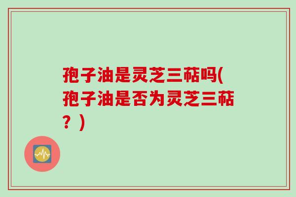 孢子油是灵芝三萜吗(孢子油是否为灵芝三萜?) 孢子油是灵芝三萜吗(孢子油是否为灵芝三萜?)