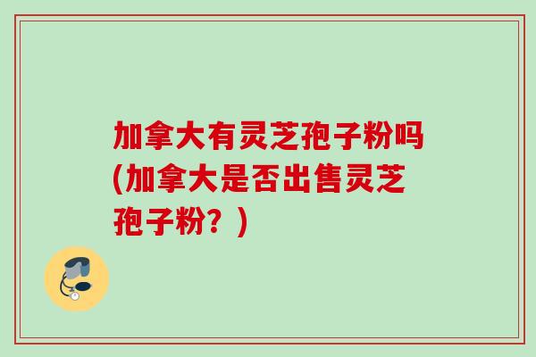 加拿大有灵芝孢子粉吗(加拿大是否出售灵芝孢子粉？)