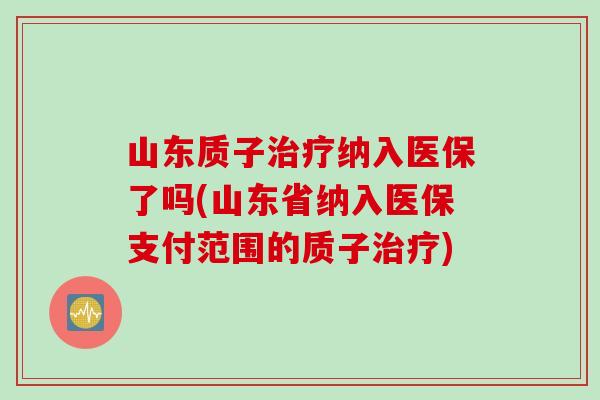 山东质子治疗纳入医保了吗(山东省纳入医保支付范围的质子治疗)